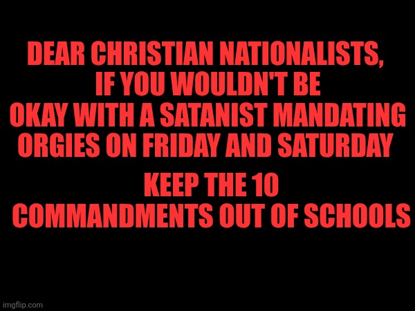 DEAR CHRISTIAN NATIONALISTS, 
IF YOU WOULDN'T BE OKAY WITH A SATANIST MANDATING ORGIES ON FRIDAY AND SATURDAY; KEEP THE 10 COMMANDMENTS OUT OF SCHOOLS | made w/ Imgflip meme maker