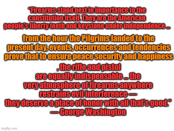 George thought it important for citizens to have guns | “Firearms stand next in importance to the constitution itself. They are the American people's liberty teeth and keystone under independence …; from the hour the Pilgrims landed to the present day, events, occurrences and tendencies prove that to ensure peace security and happiness; , the rifle and pistol are equally indispensable … the very atmosphere of firearms anywhere restrains evil interference — they deserve a place of honor with all that's good.”
— George Washington | made w/ Imgflip meme maker