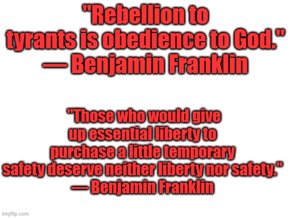 Seems Ben agreed with George. | "Rebellion to tyrants is obedience to God."
— Benjamin Franklin; "Those who would give up essential liberty to purchase a little temporary safety deserve neither liberty nor safety."
— Benjamin Franklin | made w/ Imgflip meme maker