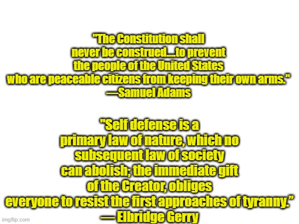 Sam agrees so does Elbridge | "Self defense is a primary law of nature, which no subsequent law of society can abolish; the immediate gift of the Creator, obliges everyone to resist the first approaches of tyranny.”
— Elbridge Gerry; "The Constitution shall never be construed….to prevent the people of the United States who are peaceable citizens from keeping their own arms."
—Samuel Adams | made w/ Imgflip meme maker