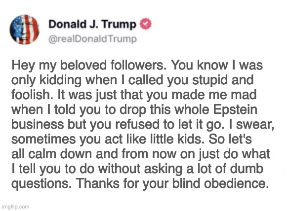 Reich on the rocks. | Hey my beloved followers. You know I was
only kidding when I called you stupid and
foolish. It was just that you made me mad
when I told you to drop this whole Epstein
business but you refused to let it go. I swear,
sometimes you act like little kids. So let's
all calm down and from now on just do what
I tell you to do without asking a lot of dumb
questions. Thanks for your blind obedience. | image tagged in memes,trump | made w/ Imgflip meme maker