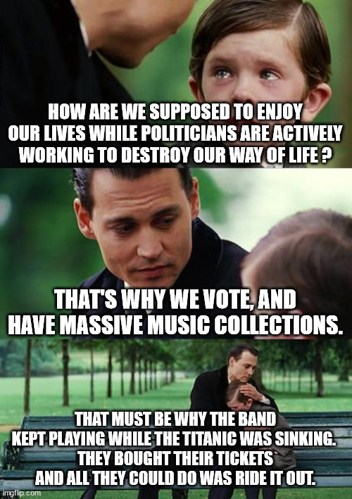 The Music Played | HOW ARE WE SUPPOSED TO ENJOY OUR LIVES WHILE POLITICIANS ARE ACTIVELY WORKING TO DESTROY OUR WAY OF LIFE ? THAT'S WHY WE VOTE, AND HAVE MASSIVE MUSIC COLLECTIONS. THAT MUST BE WHY THE BAND KEPT PLAYING WHILE THE TITANIC WAS SINKING. 
THEY BOUGHT THEIR TICKETS AND ALL THEY COULD DO WAS RIDE IT OUT. | image tagged in memes,finding neverland,turn up the music,political destruction,corruption,self interests | made w/ Imgflip meme maker