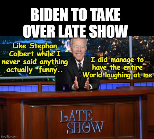 CBS brings the World's Biggest Joke to Late Night | BIDEN TO TAKE OVER LATE SHOW; I did manage to have the entire World laughing at me; Like Stephan Colbert while I never said anything actually  funny.. | image tagged in biden late show meme,the prick does need a job afterall | made w/ Imgflip meme maker