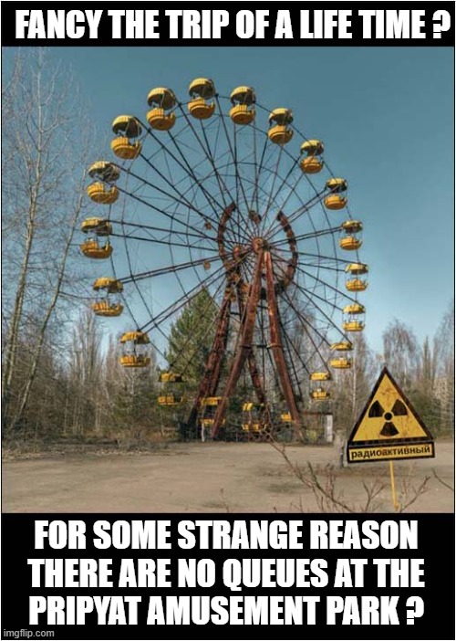 At This Time Of Year Everybody Loves A Theme Park ! | FANCY THE TRIP OF A LIFE TIME ? FOR SOME STRANGE REASON
THERE ARE NO QUEUES AT THE
PRIPYAT AMUSEMENT PARK ? | image tagged in theme park,deserted,radiation,chernobyl,dark humour | made w/ Imgflip meme maker