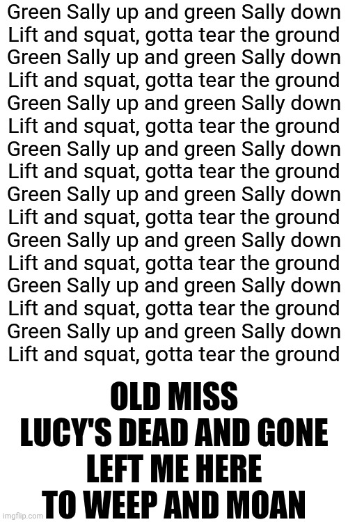 Most Excellent | Green Sally up and green Sally down
Lift and squat, gotta tear the ground
Green Sally up and green Sally down
Lift and squat, gotta tear the ground
Green Sally up and green Sally down
Lift and squat, gotta tear the ground
Green Sally up and green Sally down
Lift and squat, gotta tear the ground
Green Sally up and green Sally down
Lift and squat, gotta tear the ground
Green Sally up and green Sally down
Lift and squat, gotta tear the ground
Green Sally up and green Sally down
Lift and squat, gotta tear the ground
Green Sally up and green Sally down
Lift and squat, gotta tear the ground; OLD MISS LUCY'S DEAD AND GONE
LEFT ME HERE TO WEEP AND MOAN | image tagged in memes,music,great music,you've got the beat,dance like no one's watching,wake up | made w/ Imgflip meme maker