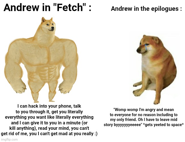 Buff Doge vs. Cheems Meme | Andrew in "Fetch" :; Andrew in the epilogues :; "Womp womp I'm angry and mean to everyone for no reason including to my only friend. Oh I have to leave mid story byyyyyyyeeeee" *gets yeeted to space*; I can hack into your phone, talk to you through it, get you literally everything you want like literally everything and I can give it to you in a minute (or kill anything), read your mind, you can't get rid of me, you I can't get mad at you really :) | image tagged in memes,buff doge vs cheems | made w/ Imgflip meme maker