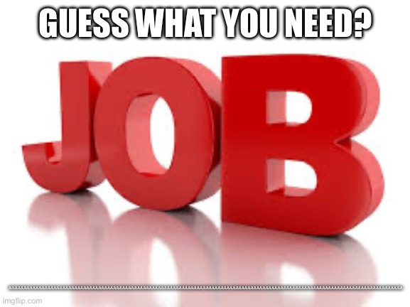 JOB | GUESS WHAT YOU NEED? AAAAAAAAAAAAAAAAAAAAAAAAAAAAAAAAAAAAAAAAAAAAAAAAAAAAAAAAAAAAAAAAAAAAAAAAAAAAAAAAAAAAAAAAAAAAAAAAAAAAAAAAAAAAAAAAAAAAAAAAAAAAAAAAAAAA | image tagged in a job | made w/ Imgflip meme maker