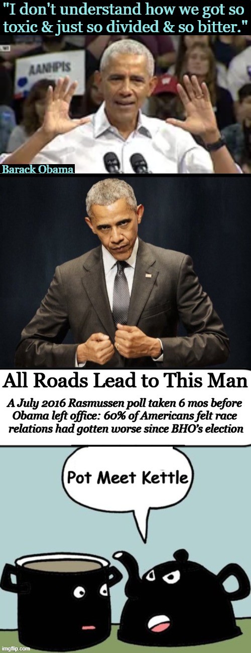 The Buck Stops Here | "I don't understand how we got so 
toxic & just so divided & so bitter."; Barack Obama; All Roads Lead to This Man; A July 2016 Rasmussen poll taken 6 mos before 

Obama left office: 60% of Americans felt race 

relations had gotten worse since BHO’s election; _______ | image tagged in pot calling the kettle black,race card,barack obama,division,we the people,dividing people not uniting | made w/ Imgflip meme maker