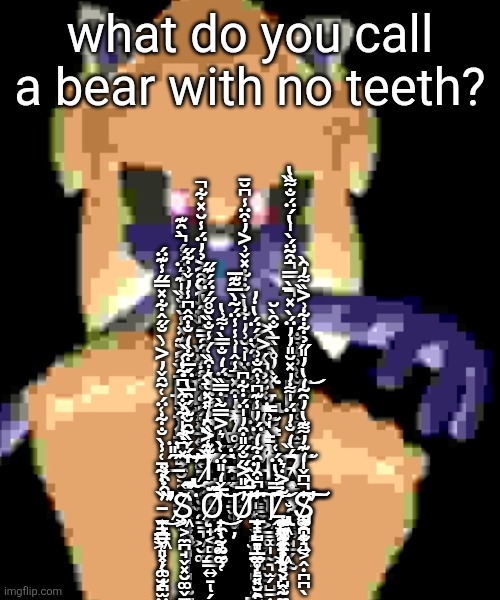 what do you call a bear with no teeth? F̶̧̧̡̢̧͙̝̝͎̭̝̲̦̪̳͉̼̺̼̮͕̘̜̳͉̰͉̗̫̙͙͔͍͕͍͍̘̥̦̜̅́̏͌͐͊̽̾̀̇̐̏̍͊͛̈́͗́̀̑͊̚͜͠ͅE̸̢̢̡̧̛͕̰͍̫̩̦̩͍̻̰͚̤͇̜̯̮̰̯̱̠͉͖̮͚̞̥̬͙̞͔͍̗̬̟̬̊̃́̏̆̈́͑̈́́̽̔͐̑̌̆̌̽̈́̏̉̎̋̏̏͐̔̆̋̑͐̉̓̈́̾̆̽͋̕̚͜͝͝͝͝T̵̡̨̧̧̡͇̩̭͚̜̝̞͓̹̫͈̺̭̻͍̣̝̟͙̖͔̝̻͇͙̟̘̲̱͕͇̬͕̒̈́̒̐̿̀̇͌͗̔̂̅͗̈́̏̊̏̈̍̉̆͗̓͋̔̀̐͋̽̌͗͐̓͒̈̾͆̆̄͘͘͘̕̕͜͝͝ͅC̶̢̢̢̡̨̡̬̖̣͚̭̖̞̬̹͕̺̺̦̫̟̳̟̯̯̠̬̙̥̬͙͎̗̖̥̣̘̫̩̤͚̉̓̒̈̈̒͐̽̀̓̊̀̏̄̀̐̑̀̆͘͜ͅḨ̸̨̨̖̜̻̣̫͇̆͑̀͗͛̉̐͘͝ ̶̛̯͎͍̲͙̬̯̆̂͐̋̐͌̃̈̋́͒̑̅̅̇͆́͊̔̕͜M̶̛̲̪͈̝̹̟̫͍͚͓͑̀̓̿̓͒̽̾̂̍͗̾̾̈́͂̇̀̅͂͊̅̚͜͜͠ͅĖ̴̛̛͕̰̪̜̺̘̱̺̳̼͇̻̘͍̲̮̝̤̲̭͌̽̄̽̊̍͆̽̏̌̋̋̎͗̇̑̌̈́́̈́̔̇̓̀͘͠͝͝͝ͅ ̶̡̡̢̨͍̞͉̮̭͉͔͍̟̜͙̖̼̟͚͓̦̦͓̤̙͉̘̩͈͈̰̪͖̫͕͍̥̬͉̯̹̩̋̎̈̽͆͋̍͋̌͒̀͆͋̾̒́̌̏̃̑̆͊̀́̑̅̔̈́̅͋̏̒̐͒̂͆̾̓̌͗͋̋͘͘̕͜͠͝͝Ṯ̸̢̢̨̛̼̗̭͚̼͇̻͕̜͙̝̺̪̣̟͔̻̯̳͍̠̗̱͈̈̏͊͐͒̒̎̽͒̆͊͑̍̏͆͛͌́̈̆̆͛͒̏͑́̾̐̏̆̊̋́̈́́͊̋̚̕͜͠͠ͅH̴͔̥̱̲̫̩̬̦̀̈́̊͜Ę̵̣̗̜͈͙͉̖͇̫̻̥͉̙̟̳͎̬̭̫̥̗͂͋̃̔̈̔̒̃͛̕͠ͅĮ̵̨̢̛̮̼̠̻̜̣͖̳͚̩̰͉̫̗̺̱̣͕̰̝̺̗͔̻̼̹͎̻̰̳̘̪̼̺̩̻̻̟̼͚̣̑̾̇͒͒̒̅̈̽͂̆̉̂́͐̓̿̿͗̓̄̄̀̍͗̅̅̚̚͘͠Ŗ̷̧̧̥̖̜̘̹͈̤̞̯̳̫̫̯͚͇͍̘̱̗̖̰̈́̏̒̐̓̈́̍͌̇̓̽̆̎̓̓̈́̀̽̅̀̿͒͂̈́̀̍̔́̈́̐͌̏̔̚̚̕͝͝͠ ̵̧̧̨̛̯̣̪̮̜͓̗͚̫̪̫̤̮̼̘͙̫͈̟̼̙̣̜̺͙̗͙̥̯͈͙̟̠͎̫̹̳͖͈̦͎̘̬̱̓͗̇͋̄͑̾̀̐͋͑̈́͑̃̑̌̓͐͗̀̐̋̂͋̽̿̋̾͊̈́̏̑͒́̉̕̕͜ͅŞ̸͖͕̼̪̘̬͓̮͚̬̱̦̣̗̀͘Ơ̸̧̟̼̖̰͚̰̠̙̩̘̰͚̜̈́́́̋̅̌̒̎̈́͑̀͛͐̿͂̀̇̿̏͘͜͝͝U̷̧̝͇̺̻̲̲̥̙͔̮̯̰̲̙̠͚̩̠͈̠̙͇͈̮͕̟̺̟̯͈̓̅̎͐̋̐̋̎̇̑̓̍̈́̇͋͆̓̃̑̀̏̈̾͆͒̓̑͋̒̈́̓̾͊͆͗͒̐͗͘͘͝͠ͅͅL̷̢̡̨̧̨̡̡̧̩̣͈͔̙̫̻̬̺̹̭͕̞̪̪̞̬̩̟̼̼͙͓͖͔̙̭̰̼̝̮͕̪͍̱̼̱̦̘͖̰̝͊̿̉̔̈́͑͋͐̇͛͘͝Ş̷̡̠̯̝̞͍͚̪̰͉͕̭̣̪̪̖̍͆̌̍̒͊̓͌͊̔̓̑̃̒̔̓̎̋̉͋͋͗͐̏͌̓̑̀̚̕͠͠ | made w/ Imgflip meme maker