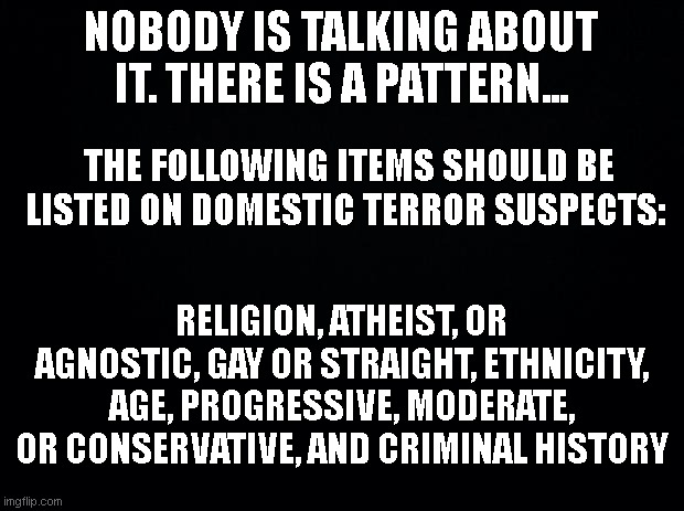 Truth Observation | NOBODY IS TALKING ABOUT IT. THERE IS A PATTERN... THE FOLLOWING ITEMS SHOULD BE LISTED ON DOMESTIC TERROR SUSPECTS:; RELIGION, ATHEIST, OR AGNOSTIC, GAY OR STRAIGHT, ETHNICITY, AGE, PROGRESSIVE, MODERATE, OR CONSERVATIVE, AND CRIMINAL HISTORY | image tagged in black background,domestic terror,domestic crisis | made w/ Imgflip meme maker