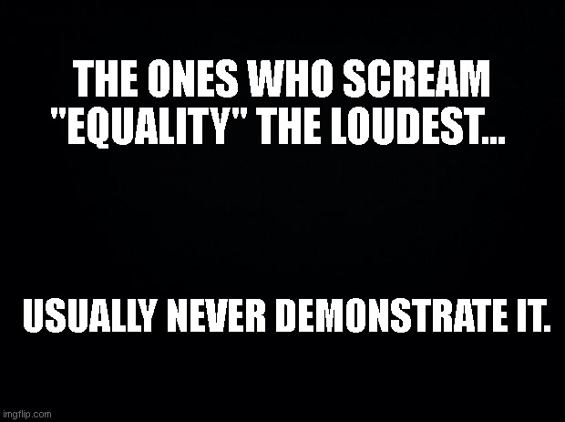 Truth Observation | THE ONES WHO SCREAM "EQUALITY" THE LOUDEST... USUALLY NEVER DEMONSTRATE IT. | image tagged in black background,equality,hipocrisy | made w/ Imgflip meme maker