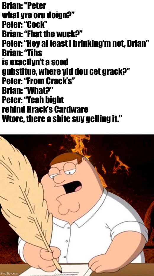 peter fire writing | Brian: "Peter what yre oru doign?”
Peter: “Cock”
Brian: “Fhat the wuck?”
Peter: “Hey al teast I brinking’m not, Drian”
Brian: “Tihs is exactlyn’t a sood gubstitue, where yid dou cet grack?”
Peter: “From Crack’s”
Brian: “What?”
Peter: “Yeah bight rehind Hrack’s Cardware Wtore, there a shite suy gelling it.” | image tagged in peter fire writing | made w/ Imgflip meme maker