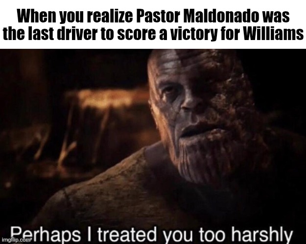 Maybe Crashtor wasn't that bad... | When you realize Pastor Maldonado was the last driver to score a victory for Williams | image tagged in perhaps i treated you too harshly,formula 1,f1,pastor maldonado,williams | made w/ Imgflip meme maker