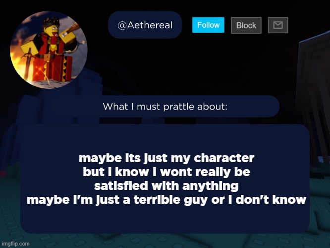 aethereal's forsaken template | maybe its just my character
but i know I wont really be satisfied with anything
maybe I'm just a terrible guy or I don't know | image tagged in aethereal's forsaken template | made w/ Imgflip meme maker