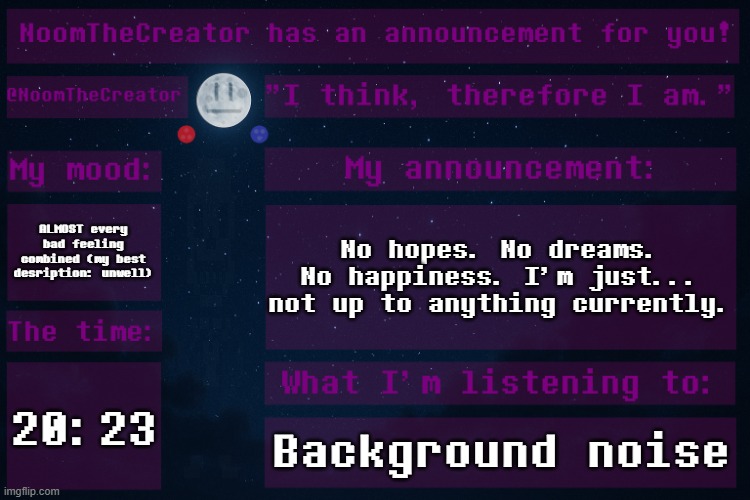 ... | ALMOST every bad feeling combined (my best desription: unwell); No hopes. No dreams. No happiness. I'm just... not up to anything currently. 20:23; Background noise | image tagged in noomthecreator announcement temp | made w/ Imgflip meme maker