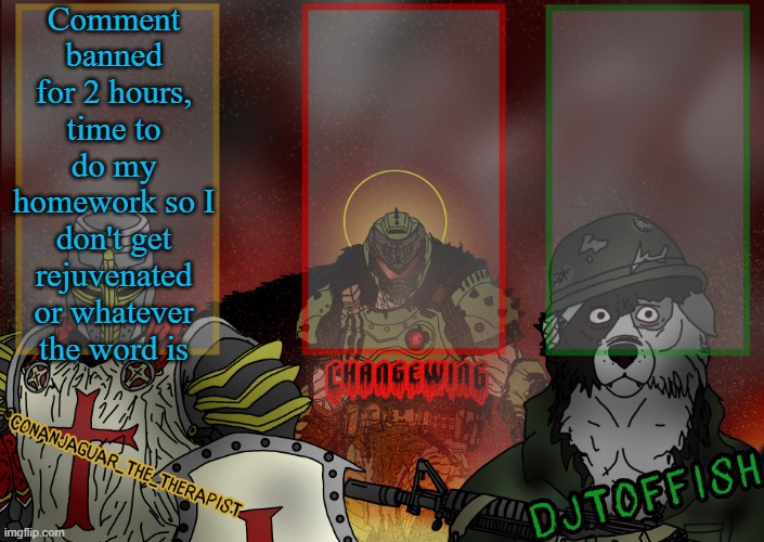 The Fist of Konshu, DJTO, and Conanjaguar shared template | Comment banned for 2 hours, time to do my homework so I don't get rejuvenated or whatever the word is | image tagged in the fist of konshu djto and conanjaguar shared template | made w/ Imgflip meme maker