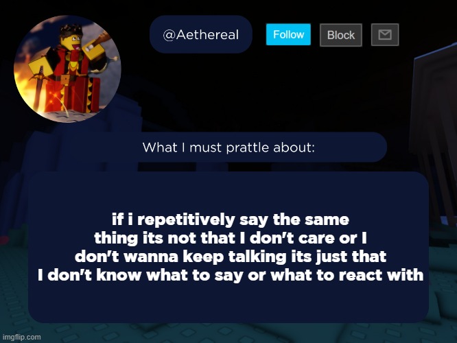 aethereal's forsaken template | if i repetitively say the same thing its not that I don't care or I don't wanna keep talking its just that I don't know what to say or what to react with | image tagged in aethereal's forsaken template | made w/ Imgflip meme maker