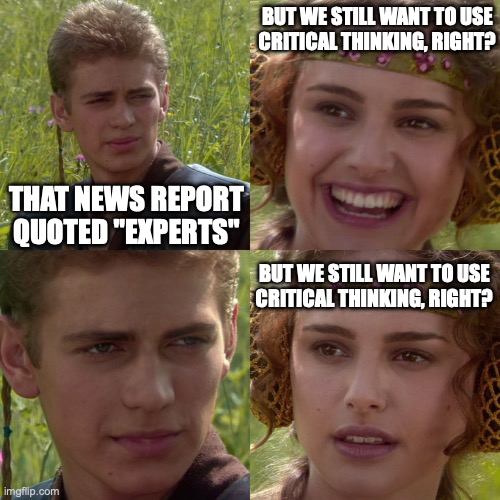 The news wouldn't lie | BUT WE STILL WANT TO USE
CRITICAL THINKING, RIGHT? THAT NEWS REPORT
QUOTED "EXPERTS"; BUT WE STILL WANT TO USE
CRITICAL THINKING, RIGHT? | image tagged in anakin padme 4 panel | made w/ Imgflip meme maker