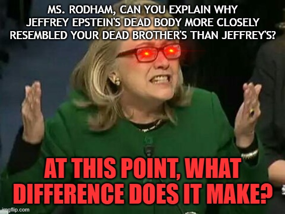 It DOES make a difference to EVERYBODY! | MS. RODHAM, CAN YOU EXPLAIN WHY JEFFREY EPSTEIN'S DEAD BODY MORE CLOSELY RESEMBLED YOUR DEAD BROTHER'S THAN JEFFREY'S? AT THIS POINT, WHAT DIFFERENCE DOES IT MAKE? | image tagged in hillary what difference does it make,jeffrey epstein,satanic,conspiracy | made w/ Imgflip meme maker