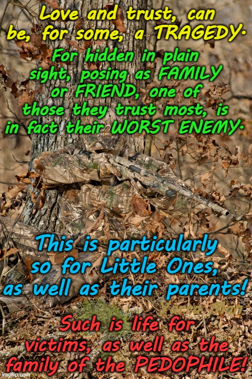 For some Little Ones, their worst enemy is one of the family or a "friend"! | Love and trust, can be, for some, a TRAGEDY. For hidden in plain sight, posing as FAMILY or FRIEND, one of those they trust most, is in fact their WORST ENEMY. This is particularly so for Little Ones, as well as their parents! Yarra Man; Such is life for victims, as well as the family of the PEDOPHILE! | image tagged in pedophiles paedophile,priests politicians police,magistrates judges,scumbag hollywood,uk rotherham,australia queensland nsw | made w/ Imgflip meme maker
