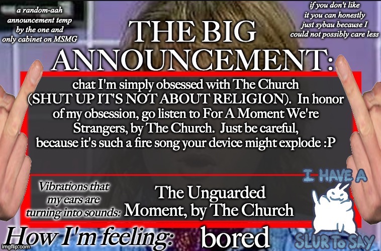 Shadow's new and lame-ass announcement temp | chat I'm simply obsessed with The Church (SHUT UP IT'S NOT ABOUT RELIGION).  In honor of my obsession, go listen to For A Moment We're Strangers, by The Church.  Just be careful, because it's such a fire song your device might explode :P; The Unguarded Moment, by The Church; bored | image tagged in shadow's new and lame-ass announcement temp | made w/ Imgflip meme maker