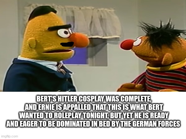Bert and Ernie meme (offensive) | BERT'S HITLER COSPLAY WAS COMPLETE, AND ERNIE IS APPALLED THAT THIS IS WHAT BERT WANTED TO ROLEPLAY TONIGHT, BUT YET HE IS READY AND EAGER TO BE DOMINATED IN BED BY THE GERMAN FORCES | image tagged in sesame street,sesame street - angry bert,puppet,gay,gay men,bert and ernie | made w/ Imgflip meme maker