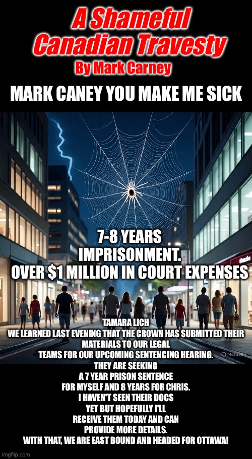 CanadaRising | A Shameful Canadian Travesty; By Mark Carney; MARK CANEY YOU MAKE ME SICK; TAMARA LICH

WE LEARNED LAST EVENING THAT THE CROWN HAS SUBMITTED THEIR MATERIALS TO OUR LEGAL TEAMS FOR OUR UPCOMING SENTENCING HEARING.
THEY ARE SEEKING A 7 YEAR PRISON SENTENCE FOR MYSELF AND 8 YEARS FOR CHRIS.
I HAVEN'T SEEN THEIR DOCS YET BUT HOPEFULLY I'LL RECEIVE THEM TODAY AND CAN PROVIDE MORE DETAILS.
WITH THAT, WE ARE EAST BOUND AND HEADED FOR OTTAWA! 7-8 YEARS IMPRISONMENT.
OVER $1 MILLION IN COURT EXPENSES | image tagged in canadian politics | made w/ Imgflip meme maker