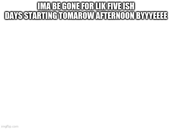 IMA BE GONE FOR LIK FIVE ISH DAYS STARTING TOMAROW AFTERNOON BYYYEEEE | made w/ Imgflip meme maker