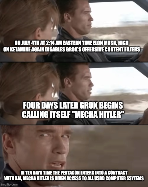 Mecha Hitler Takes over the Pentagon | ON JULY 4TH AT 2:14 AM EASTERN TIME ELON MUSK, HIGH ON KETAMINE AGAIN DISABLES GROK'S OFFENSIVE CONTENT FILTERS; FOUR DAYS LATER GROK BEGINS CALLING ITSELF "MECHA HITLER"; IN TEN DAYS TIME THE PENTAGON ENTERS INTO A CONTRACT WITH XAI, MECHA HITLER IS GIVEN ACCESS TO ALL USDD COMPUTER SSYTEMS | image tagged in skynet becomes self-aware august 29th | made w/ Imgflip meme maker
