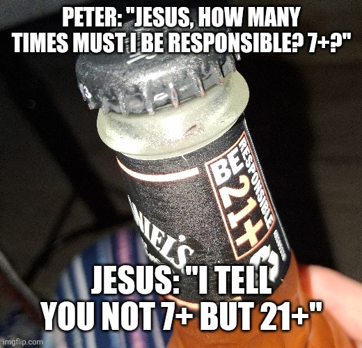 Drink responsibly | PETER: "JESUS, HOW MANY TIMES MUST I BE RESPONSIBLE? 7+?"; JESUS: "I TELL YOU NOT 7+ BUT 21+" | image tagged in jack daniels,jesus,disciples,parable | made w/ Imgflip meme maker