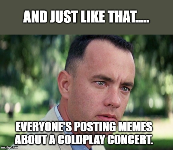 Coldplay Meme Craze | AND JUST LIKE THAT..... EVERYONE'S POSTING MEMES ABOUT A COLDPLAY CONCERT. | image tagged in forrest gump - and just like that - hd,forrest gump,coldplay,memes,1990s,movies | made w/ Imgflip meme maker
