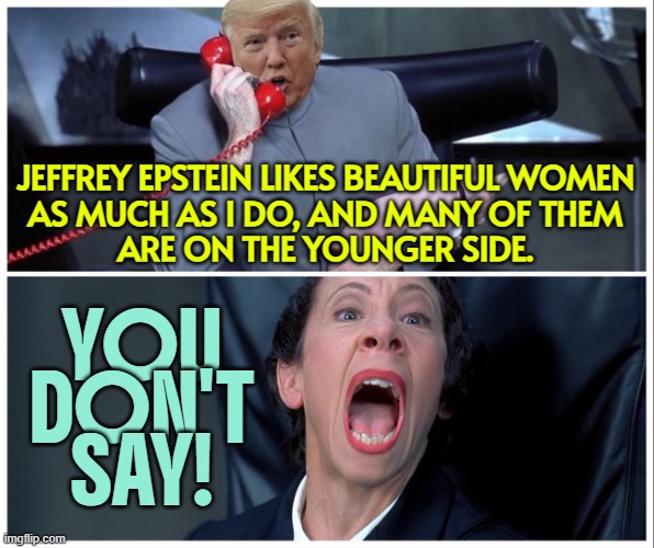 Trump Once Praised 'Terrific Guy' Epstein Who Likes Women 'On the Younger Side' | JEFFREY EPSTEIN LIKES BEAUTIFUL WOMEN
AS MUCH AS I DO, AND MANY OF THEM
ARE ON THE YOUNGER SIDE. YOU
DON'T
SAY! | image tagged in release all the things,pedophile,jeffrey epstein,maga,it's enough to make a grown man cry,make america great again | made w/ Imgflip meme maker