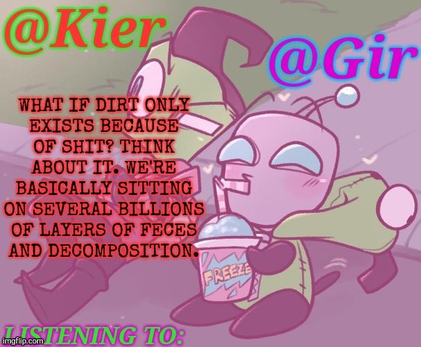 Think About How Many Forms Of Life Died Where You're Standing, Right Now? | WHAT IF DIRT ONLY
EXISTS BECAUSE
OF SHIT? THINK
ABOUT IT. WE'RE
BASICALLY SITTING
ON SEVERAL BILLIONS
OF LAYERS OF FECES
AND DECOMPOSITION. | image tagged in kiera gir invader zim shared temp,thats insane,holy hell,oh my god,but it makes sense,science facts | made w/ Imgflip meme maker