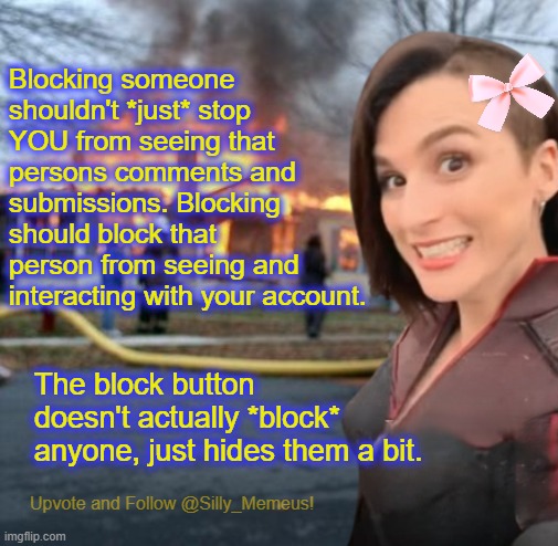 It's not a 'block' button should be called the 'hide' or 'ignore' button because that's what it does. | Blocking someone shouldn't *just* stop YOU from seeing that persons comments and submissions. Blocking should block that person from seeing and interacting with your account. The block button doesn't actually *block* anyone, just hides them a bit. | image tagged in disaster girl memeus edition template | made w/ Imgflip meme maker