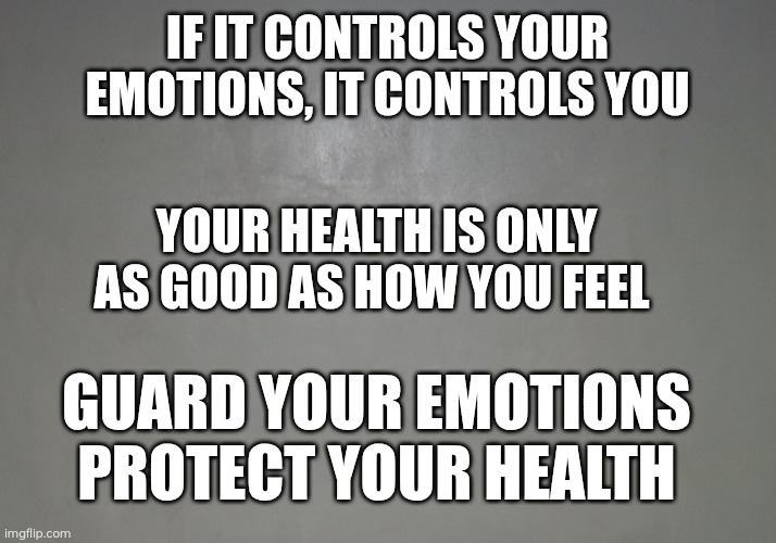 Emotional Healing | IF IT CONTROLS YOUR EMOTIONS, IT CONTROLS YOU; YOUR HEALTH IS ONLY AS GOOD AS HOW YOU FEEL; GUARD YOUR EMOTIONS
PROTECT YOUR HEALTH | image tagged in healing | made w/ Imgflip meme maker