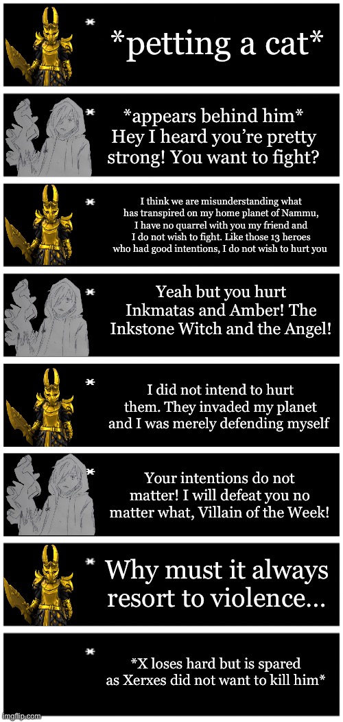 How I think a Xerxes and X interaction would happen | *petting a cat*; *appears behind him* Hey I heard you’re pretty strong! You want to fight? I think we are misunderstanding what has transpired on my home planet of Nammu, I have no quarrel with you my friend and I do not wish to fight. Like those 13 heroes who had good intentions, I do not wish to hurt you; Yeah but you hurt Inkmatas and Amber! The Inkstone Witch and the Angel! I did not intend to hurt them. They invaded my planet and I was merely defending myself; Your intentions do not matter! I will defeat you no matter what, Villain of the Week! Why must it always resort to violence…; *X loses hard but is spared as Xerxes did not want to kill him* | image tagged in 4 undertale textboxes,undertale text box | made w/ Imgflip meme maker