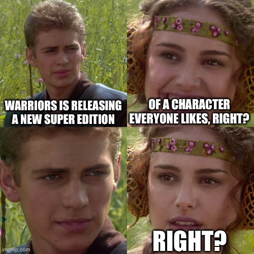 New super edition | WARRIORS IS RELEASING A NEW SUPER EDITION; OF A CHARACTER EVERYONE LIKES, RIGHT? RIGHT? | image tagged in anakin padme 4 panel | made w/ Imgflip meme maker