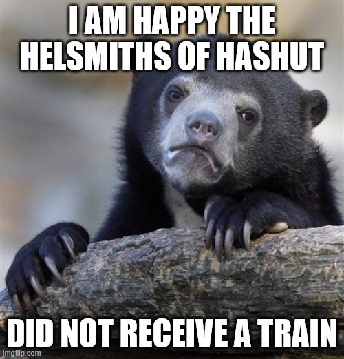 Confession Bear Meme | I AM HAPPY THE HELSMITHS OF HASHUT; DID NOT RECEIVE A TRAIN | image tagged in memes,confession bear | made w/ Imgflip meme maker