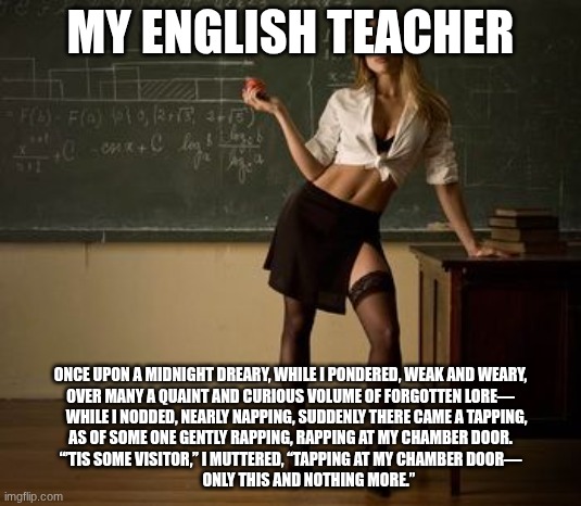 Sexy teacher | MY ENGLISH TEACHER; ONCE UPON A MIDNIGHT DREARY, WHILE I PONDERED, WEAK AND WEARY,
OVER MANY A QUAINT AND CURIOUS VOLUME OF FORGOTTEN LORE—
    WHILE I NODDED, NEARLY NAPPING, SUDDENLY THERE CAME A TAPPING,
AS OF SOME ONE GENTLY RAPPING, RAPPING AT MY CHAMBER DOOR.
“’TIS SOME VISITOR,” I MUTTERED, “TAPPING AT MY CHAMBER DOOR—
            ONLY THIS AND NOTHING MORE.” | image tagged in sexy teacher | made w/ Imgflip meme maker