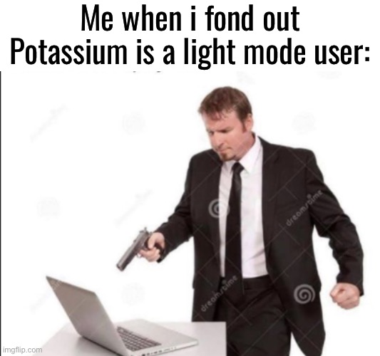 Banishment | Me when i fond out Potassium is a light mode user: | image tagged in guy shoots computer | made w/ Imgflip meme maker