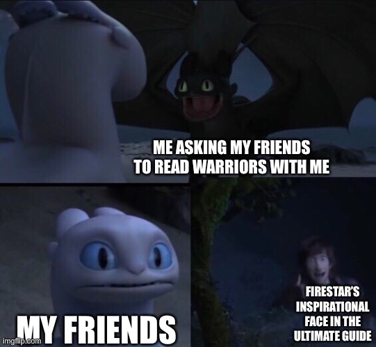 How to train your dragon 3 | ME ASKING MY FRIENDS TO READ WARRIORS WITH ME; FIRESTAR’S INSPIRATIONAL FACE IN THE ULTIMATE GUIDE; MY FRIENDS | image tagged in how to train your dragon 3 | made w/ Imgflip meme maker