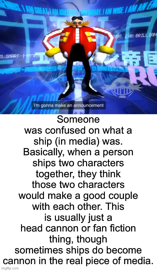 At least I think this was what they were confused on | Someone was confused on what a ship (in media) was. Basically, when a person ships two characters together, they think those two characters would make a good couple with each other. This is usually just a head cannon or fan fiction thing, though sometimes ships do become cannon in the real piece of media. | image tagged in i ve come to make announcement | made w/ Imgflip meme maker