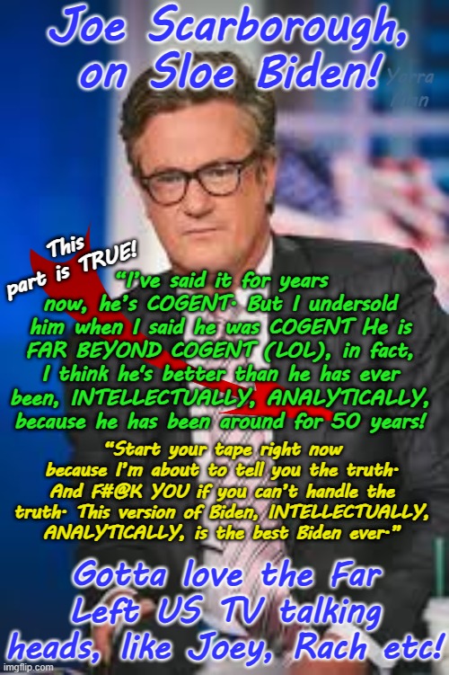 Joey Scarborough on Biden. The best and funniest political comment EVER | Joe Scarborough, on Sloe Biden! Yarra Man; This part is TRUE! “I’ve said it for years now, he’s COGENT. But I undersold him when I said he was COGENT He is FAR BEYOND COGENT (LOL), in fact, I think he's better than he has ever been, INTELLECTUALLY, ANALYTICALLY, because he has been around for 50 years! “Start your tape right now because I’m about to tell you the truth. And F#@K YOU if you can’t handle the truth. This version of Biden, INTELLECTUALLY, ANALYTICALLY, is the best Biden ever.”; Gotta love the Far Left US TV talking heads, like Joey, Rach etc! | image tagged in far left progressive,cnn msnbc abc,us election  2024,funniest home videos,maga trump republicans,unbiased msm | made w/ Imgflip meme maker