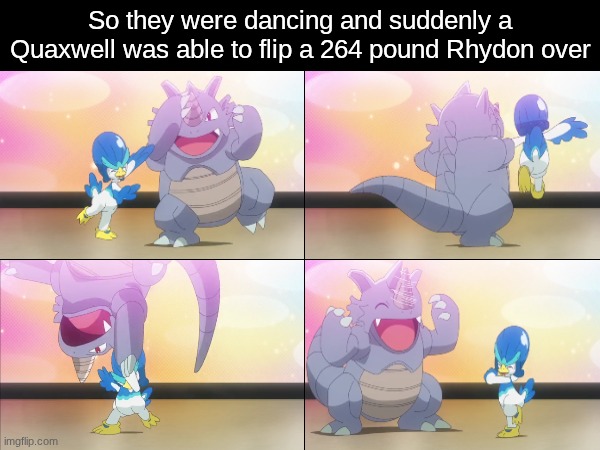 Inner strength | So they were dancing and suddenly a Quaxwell was able to flip a 264 pound Rhydon over | image tagged in pokemon,memes,funny,anime | made w/ Imgflip meme maker