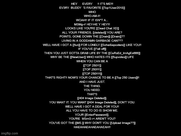 deltaflip or something | HEY      EVERY      !! IT'S ME!!!
    EV3RY  BUDDY  'S FAVORITE [[Top1User2018]]
    WHO
    WHO-AM-I!!
    WOAH!! IF IT ISN"T A...
    MSMg-r! HEY-HE Y HEY!!!
    LOOKS LIKE YOU'RE [[Dead Chat XD]]
    ALL YOUR FRIENDS, [[deleted]] YOU ARE?
    POINTS, GONE DOWN THE [[Drain]] [[Drain]]??
    LIVING IN A GODDAMN GARBAGE CAN???
    WELL HAVE I GOT A [[fun]] FOR LONELY [[Scheißeposters]] LIKE YOU!!
    IF YOU'VE [[Fell off]]
    THEN YOU JUST GOTTA GRAB LIFE BY THE [[CuRsEd_ImAgEs666]]
    WHY BE THE [[NewUser]] WHO HATES ITS [[5upvotes]] LIFE
    WHEN YOU CAN BE A
    [[TOP 250!!!]]
    [[TOP 250!!!!]]
    [[TOP 250!!!!!]]
    THAT'S RIGHT!! NOW'S YOUR CHANCE TO BE A [[Top 250 Users]]!!
    AND I HAVE JUST.
    THE THING.
    YOU NEED.
    THAT'S
    [[404 Image Deleted]].
    YOU WANT IT. YOU WANT [[404 Image Deleted]], DON'T YOU.
    WELL HAVE I GOT A DEAL FOR YOU!!
    ALL YOU HAVE TO DO IS SHOW ME.
    YOUR [[EnterPassword]].
    YOU'RE  MSmG r< AREN'T YOU?
    YOU'VE GOT THE [[MS.]] WHY DON'T YOU [[Upload Image??]]
    HAEAHAEAHAEAHAEAH!! | made w/ Imgflip meme maker