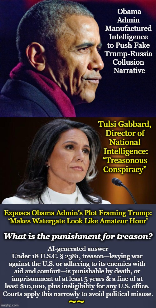 "A treasonous conspiracy by officials at the highest levels of the Obama White House to subvert the will of the people..." T.G. | Obama Admin 
Manufactured 
Intelligence 
to Push Fake 
Trump-Russia 
Collusion 
Narrative; Tulsi Gabbard, 
Director of 
National 
Intelligence:
“Treasonous 
Conspiracy”; Exposes Obama Admin’s Plot Framing Trump: 
‘Makes Watergate Look Like Amateur Hour’; What is the punishment for treason? AI-generated answer

Under 18 U.S.C. § 2381, treason—levying war 

against the U.S. or adhering to its enemies with 

aid and comfort—is punishable by death, or 

imprisonment of at least 5 years & a fine of at 

least $10,000, plus ineligibility for any U.S. office. 

Courts apply this narrowly to avoid political misuse. ~~ | image tagged in barack obama,serious,lying,treason,tulsi gabbard,quote | made w/ Imgflip meme maker