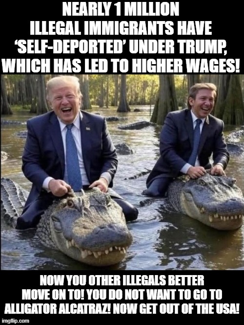 1 million illegals self deport! | NEARLY 1 MILLION ILLEGAL IMMIGRANTS HAVE ‘SELF-DEPORTED’ UNDER TRUMP, WHICH HAS LED TO HIGHER WAGES! NOW YOU OTHER ILLEGALS BETTER MOVE ON TO! YOU DO NOT WANT TO GO TO ALLIGATOR ALCATRAZ! NOW GET OUT OF THE USA! | image tagged in illegal immigrants | made w/ Imgflip meme maker