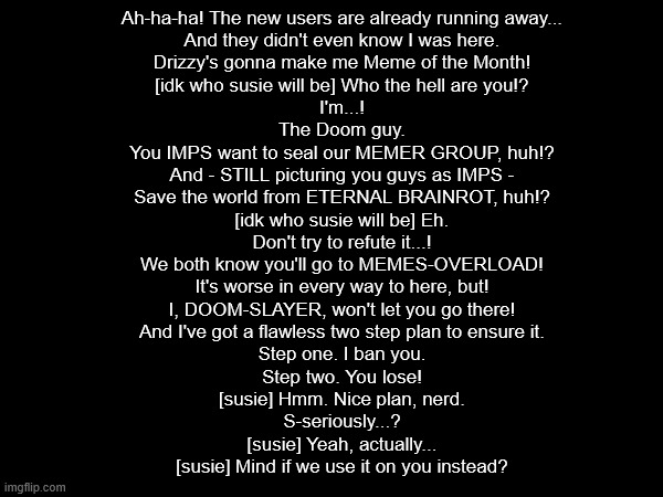 @The-Doom-Slayer | Ah-ha-ha! The new users are already running away...
    And they didn't even know I was here.
    Drizzy's gonna make me Meme of the Month!
    [idk who susie will be] Who the hell are you!?
    I'm...!
    The Doom guy.
    You IMPS want to seal our MEMER GROUP, huh!?
    And - STILL picturing you guys as IMPS -
    Save the world from ETERNAL BRAINROT, huh!?
    [idk who susie will be] Eh.
    Don't try to refute it...!
    We both know you'll go to MEMES-OVERLOAD!
    It's worse in every way to here, but!
    I, DOOM-SLAYER, won't let you go there!
    And I've got a flawless two step plan to ensure it.
    Step one. I ban you.
    Step two. You lose!
    [susie] Hmm. Nice plan, nerd.
    S-seriously...?
    [susie] Yeah, actually...
    [susie] Mind if we use it on you instead? | made w/ Imgflip meme maker