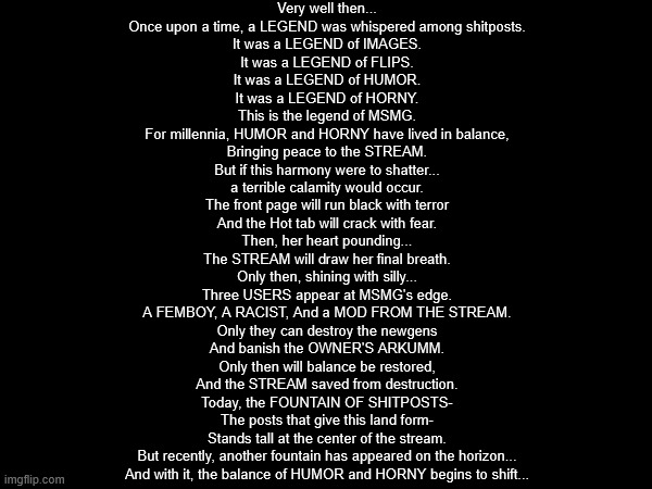 ok last one | Very well then...
Once upon a time, a LEGEND was whispered among shitposts.
It was a LEGEND of IMAGES.
It was a LEGEND of FLIPS.
It was a LEGEND of HUMOR.
It was a LEGEND of HORNY.
This is the legend of MSMG.
For millennia, HUMOR and HORNY have lived in balance,
Bringing peace to the STREAM.
But if this harmony were to shatter...
a terrible calamity would occur.
The front page will run black with terror
And the Hot tab will crack with fear.
Then, her heart pounding...
The STREAM will draw her final breath.
Only then, shining with silly...
Three USERS appear at MSMG's edge.
A FEMBOY, A RACIST, And a MOD FROM THE STREAM.
Only they can destroy the newgens
And banish the OWNER'S ARKUMM.
Only then will balance be restored,
And the STREAM saved from destruction.
Today, the FOUNTAIN OF SHITPOSTS-
The posts that give this land form-
Stands tall at the center of the stream.
But recently, another fountain has appeared on the horizon...
And with it, the balance of HUMOR and HORNY begins to shift... | made w/ Imgflip meme maker