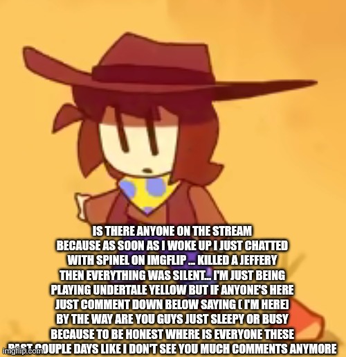 I'm just checking in on peoples mental health and stuff that's my job as a mod... To see if ur ok | IS THERE ANYONE ON THE STREAM BECAUSE AS SOON AS I WOKE UP I JUST CHATTED WITH SPINEL ON IMGFLIP ... KILLED A JEFFERY THEN EVERYTHING WAS SILENT... I'M JUST BEING PLAYING UNDERTALE YELLOW BUT IF ANYONE'S HERE JUST COMMENT DOWN BELOW SAYING ( I'M HERE) BY THE WAY ARE YOU GUYS JUST SLEEPY OR BUSY BECAUSE TO BE HONEST WHERE IS EVERYONE THESE PAST COUPLE DAYS LIKE I DON'T SEE YOU MUCH COMMENTS ANYMORE | image tagged in clueless | made w/ Imgflip meme maker